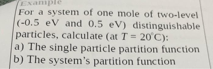 Example
For a system of one mole of two-level
(-0.5 eV and 0.5 eV) distinguishable
particles, calculate (at T = 20°C):
a) The single particle partition function
b) The system's partition function