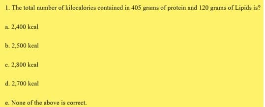 1. The total number of kilocalories contained in 405 grams of protein and 120 grams of Lipids is?
a. 2,400 kcal
b. 2,500 kcal
c. 2,800 kcal
d. 2,700 kcal
e. None of the above is correct.
