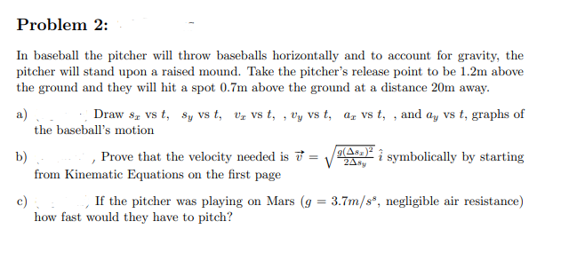 Problem 2:
In baseball the pitcher will throw baseballs horizontally and to account for gravity, the
pitcher will stand upon a raised mound. Take the pitcher's release point to be 1.2m above
the ground and they will hit a spot 0.7m above the ground at a distance 20m away.
a)
Draw ST vs t, sy VS t, Uz VS t,, Vy vs t, a vs t,, and ay vs t, graphs of
the baseball's motion
b)
from Kinematic Equations on the first page
Prove that the velocity needed is =
9(Asz)²
V24sy
symbolically by starting
c)
If the pitcher was playing on Mars (g = 3.7m/s, negligible air resistance)
how fast would they have to pitch?