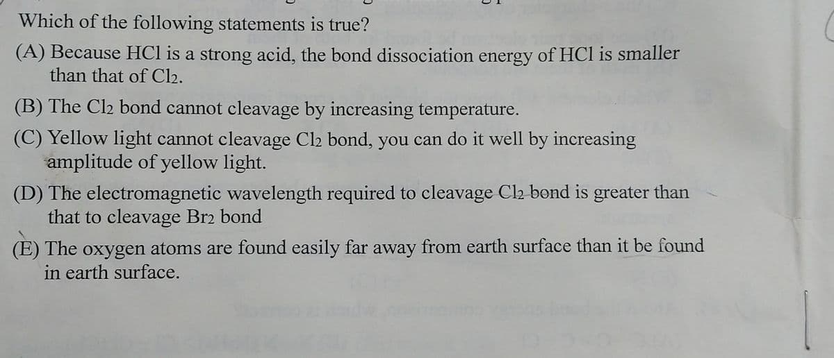 Which of the following statements is true?
(A) Because HCl is a strong acid, the bond dissociation energy of HCl is smaller
than that of Cl₂.
(B) The Cl₂ bond cannot cleavage by increasing temperature.
(C) Yellow light cannot cleavage Cl2 bond, you can do it well by increasing
amplitude of yellow light.
(D) The electromagnetic wavelength required to cleavage Cl2 bond is greater than
that to cleavage Br2 bond
(E) The oxygen atoms are found easily far away from earth surface than it be found
in earth surface.