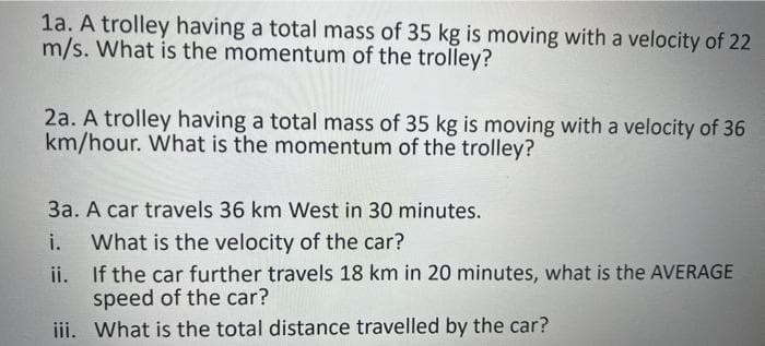 1a. A trolley having a total mass of 35 kg is moving with a velocity of 22
m/s. What is the momentum of the trolley?
2a. A trolley having a total mass of 35 kg is moving with a velocity of 36
km/hour. What is the momentum of the trolley?
3a. A car travels 36 km West in 30 minutes.
i. What is the velocity of the car?
ii.
If the car further travels 18 km in 20 minutes, what is the AVERAGE
speed of the car?
iii. What is the total distance travelled by the car?