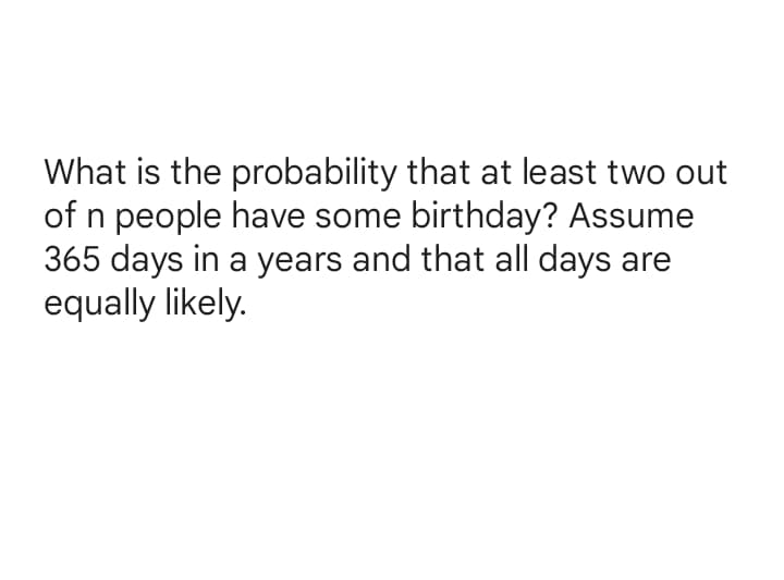 What is the probability that at least two out
of n people have some birthday? Assume
365 days in a years and that all days are
equally likely.