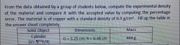 From the data obtained by a group of students below, compute the experimental density
of the material and compare it with the accepted value by computing the percentage
error. The material is of copper with a standard density of 8.9 g/cm3. Fill up the table in
the answer sheet completely.
Solid Object
Dimensions
Mass
Cylinder
(V= 102h/4)
D = 3.25 cm; h = 6.48 cm
464 g.
