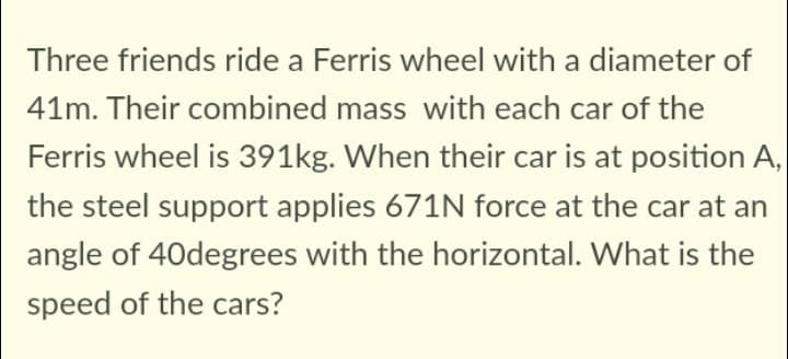 Three friends ride a Ferris wheel with a diameter of
41m. Their combined mass with each car of the
Ferris wheel is 391kg. When their car is at position A,
the steel support applies 671N force at the car at an
angle of 40degrees with the horizontal. What is the
speed of the cars?
