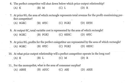 6. The perfect competitor will shut down below which price-output relationship?
(A) K
(C) L
(B) M
(D) R
7. At price OG, the area of which rectangle represents total revenue for the profit-maximizing per-
fect competitor?
(A) OGKC
(B) OFJC
(C) FGKJ
(D) EFJH
8. At output OC, total variable cost is represented by the area of which rectangle?
(A) OGKC
(B) FGKJ
(C) OEHC
(D) OFIC
9. At price OG, profits for the perfect competitor are represented by the area of which rectangle?
(C) FGKJ
(A) OGKC
(B) OFJC
(D) OEHC
10. At what price-output relationship will a perfect competitor operate in the long run?
(A) K
(B) L
(C) M
(D) R
11, For the monopolist, what is the area of consumer surplus?
(B) AJGC
(A) ABHJ
(C) ARJ
(D) ARJE
