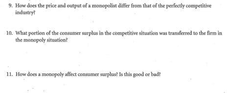 9. How does the price and output of a monopolist differ from that of the perfectly competitive
industry?
10. What portion of the consumer surplus in the còmpetitive situation was transferred to the firm in
the monopoly situation?
11. How does a monopoly affect consumer surplus? Is this good or bad?
