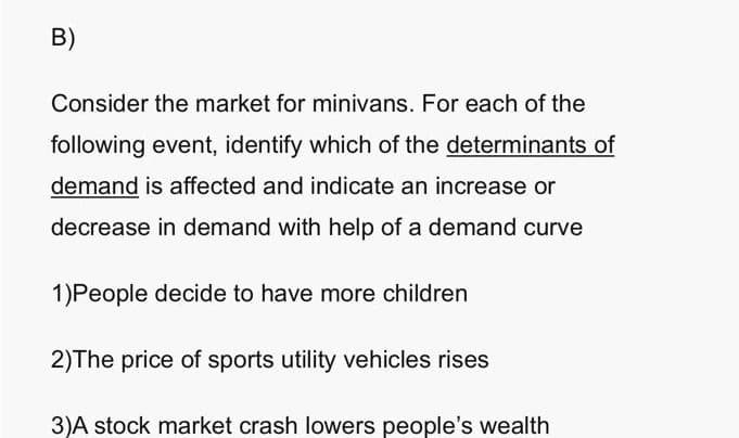 B)
Consider the market for minivans. For each of the
following event, identify which of the determinants of
demand is affected and indicate an increase or
decrease in demand with help of a demand curve
1)People decide to have more children
2)The price of sports utility vehicles rises
3)A stock market crash lowers people's wealth
