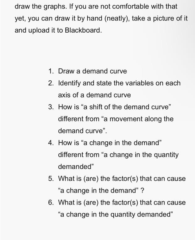 draw the graphs. If you are not comfortable with that
yet, you can draw it by hand (neatly), take a picture of it
and upload it to Blackboard.
1. Draw a demand curve
2. Identify and state the variables on each
axis of a demand curve
3. How is "a shift of the demand curve"
different from "a movement along the
demand curve".
4. How is "a change in the demand"
different from "a change in the quantity
demanded"
5. What is (are) the factor(s) that can cause
"a change in the demand" ?
6. What is (are) the factor(s) that can cause
"a change in the quantity demanded"
