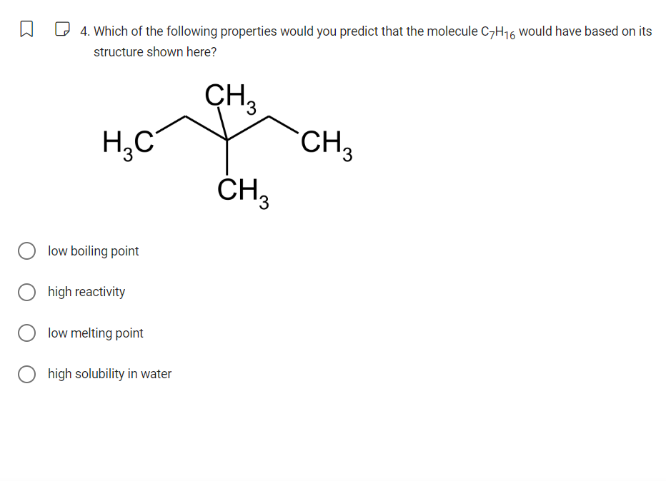 4. Which of the following properties would you predict that the molecule C7H16 would have based on its
structure shown here?
CH₂
3
H3C
CH3
low boiling point
high reactivity
low melting point
high solubility in water
CH3