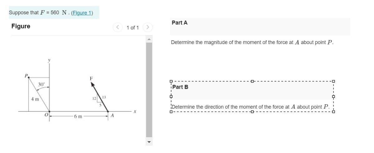 Suppose that F=560 N. (Figure 1)
Figure
4 m
30°
12
13
A
6 m
<
1 of 1
<
Part A
Determine the magnitude of the moment of the force at A about point P.
ф
Part B
Determine the direction of the moment of the force at A about point P.