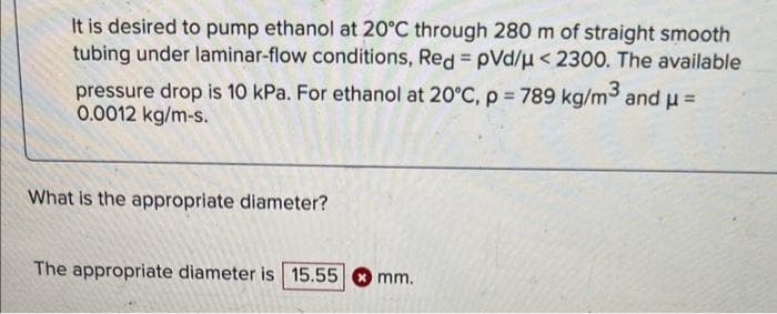 It is desired to pump ethanol at 20°C through 280 m of straight smooth
tubing under laminar-flow conditions, Red = pVd/μ < 2300. The available
pressure drop is 10 kPa. For ethanol at 20°C, p = 789 kg/m³ and μ=
0.0012 kg/m-s.
What is the appropriate diameter?
The appropriate diameter is 15.55
mm.