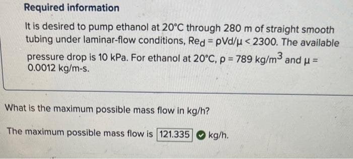 Required information.
It is desired to pump ethanol at 20°C through 280 m of straight smooth
tubing under laminar-flow conditions, Red = pVd/μ < 2300. The available
pressure drop is 10 kPa. For ethanol at 20°C, p = 789 kg/m³ and μ =
0.0012 kg/m-s.
What is the maximum possible mass flow in kg/h?
The maximum possible mass flow is 121.335
kg/h.