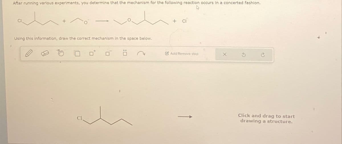 After running various experiments, you determine that the mechanism for the following reaction occurs in a concerted fashion.
CI
Using this information, draw the correct mechanism in the space below.
+ ci
Add/Remove step
X
Click and drag to start
drawing a structure.