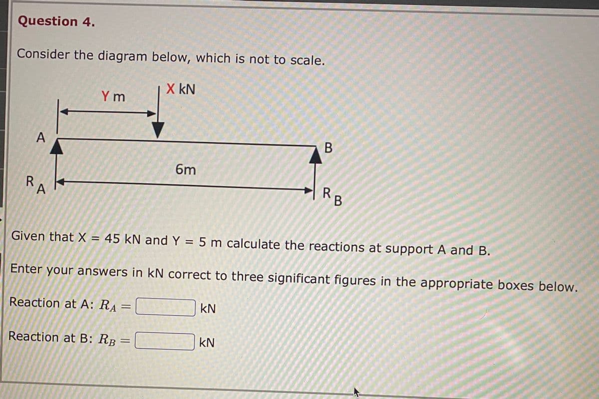 Question 4.
Consider the diagram below, which is not to scale.
R
A
A
Ym
Reaction at A: RA=
=
Reaction at B: RB
X KN
=
6m
Given that X = 45 kN and Y = 5 m calculate the reactions at support A and B.
Enter your answers in kN correct to three significant figures in the appropriate boxes below.
KN
B
KN
R
B