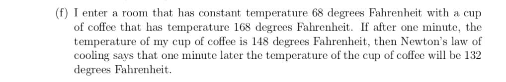 (f) I enter a room that has constant temperature 68 degrees Fahrenheit with a cup
of coffee that has temperature 168 degrees Fahrenheit. If after one minute, the
temperature of my cup of coffee is 148 degrees Fahrenheit, then Newton's law of
cooling says that one minute later the temperature of the cup of coffee will be 132
degrees Fahrenheit.
