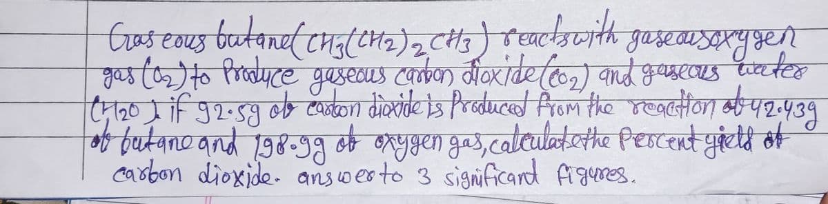 Gras cous butane ( CH3(CH₂)2 CH3) reacts with gaseausoxygen
gas (0₂) to Produce gaseous carbon dioxide (co₂) and gaseous water
(4 1₂0 I if 92.5g ob casion dioxide is produced from the reaction of 42.439
of butane and 198.99 of oxygen gas, calculate the percent gield of
carbon dioxide. answer to 3 significand figures.