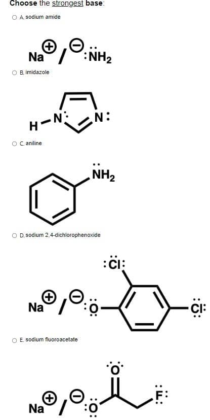 Choose the strongest base:
O A sodium amide
Ⓒ:
Na/
O B. imidazole
H-N:
O Caniline
Na
:NH₂
N:
O D. sodium 2,4-dichlorophenoxide
O E. sodium fluoroacetate
NH₂
:CI:
10:0·
No, i
+
Na
-CI: