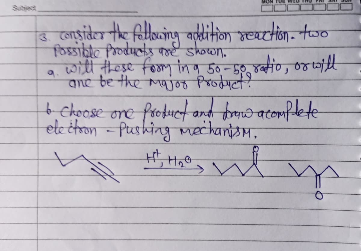 3. consider the following addition reaction. two
Possible Products are shown.
will these foor in a 50-50 ratio, or will
ane be the major product?
6.- choose one product and draww acomplete
brow
electron - Pushing mechanism.
H+, 1₂0
me