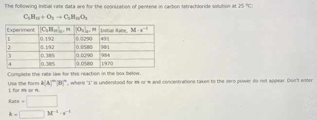 The following initial rate data are for the ozonization of pentene in carbon tetrachloride solution at 25 °C:
C3H10+ 03 → C5H1003
Experiment [CsH1olo. M [Oslo. M Initial Rate, M-s-¹
0.192
0.0290 491
0.192
0.0580 981
0.385
0.0290 984
0.385
0.0580
1970
1
2
3
4
Complete the rate law for this reaction in the box below.
Use the form k[A] [B]", where '1' is understood for m or n and concentrations taken to the zero power do not appear. Don't enter
1 for m or n.
Rate=
k
M-1