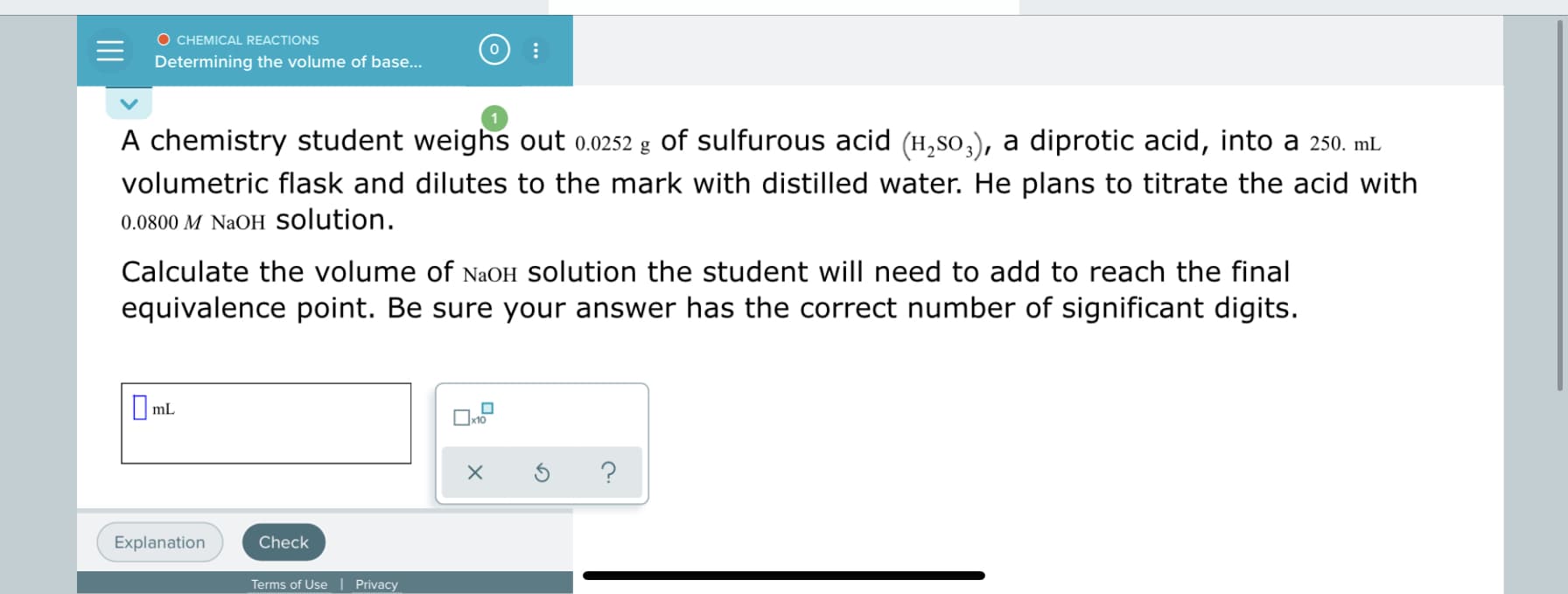 A chemistry student weighs out 0.0252 g of sulfurous acid (H,so,), a diprotic acid, into a 250. mL
volumetric flask and dilutes to the mark with distilled water. He plans to titrate the acid with
0.0800 M NaOH solution.
Calculate the volume of NaOH Solution the student will need to add to reach the final
equivalence point. Be sure your answer has the correct number of significant digits.
O mL
