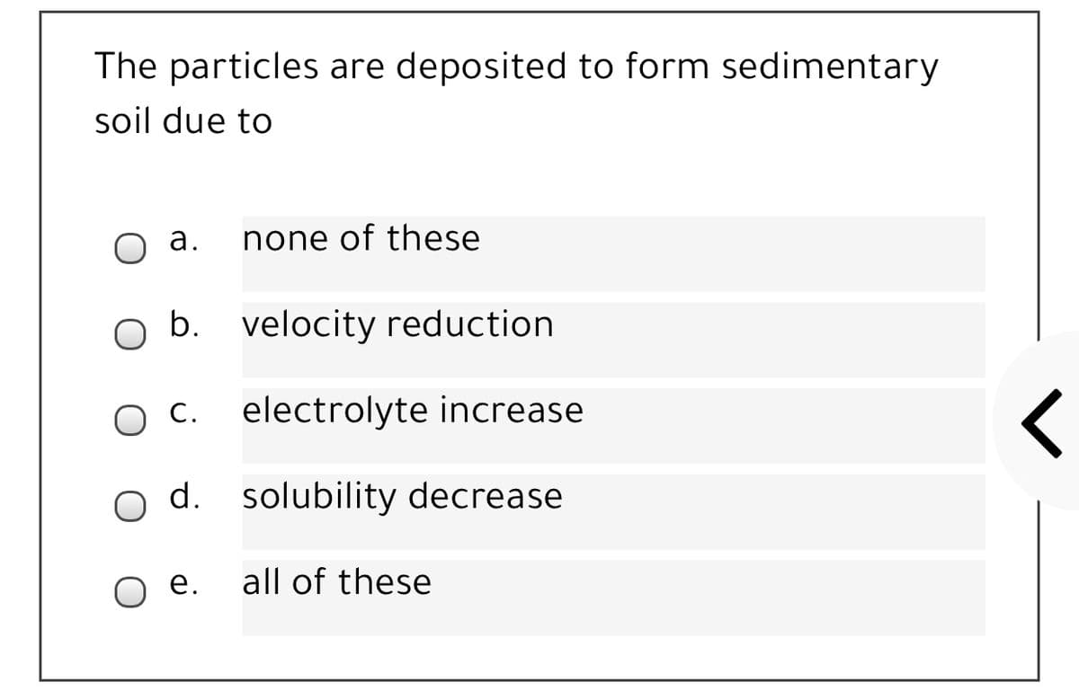 The particles are deposited to form sedimentary
soil due to
O a.
none of these
b. velocity reduction
С.
electrolyte increase
d. solubility decrease
O e.
all of these
