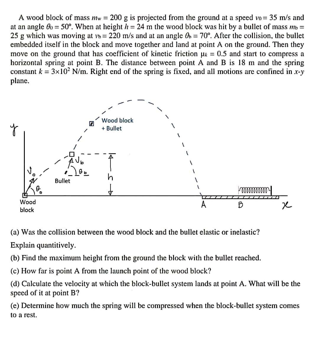 A wood block of mass mw = 200 g is projected from the ground at a speed vo= 35 m/s and
at an angle 0 = 50°. When at height h = 24 m the wood block was hit by a bullet of mass mb =
25 g which was moving at vh= 220 m/s and at an angle On = 70°. After the collision, the bullet
embedded itself in the block and move together and land at point A on the ground. Then they
move on the ground that has coefficient of kinetic friction µk = 0.5 and start to compress a
horizontal spring at point B. The distance between point A and B is 18 m and the spring
constant k = 3x102 N/m. Right end of the spring is fixed, and all motions are confined in x-y
plane.
Wood block
+ Bullet
Bullet
Wood
A
block
(a) Was the collision between the wood block and the bullet elastic or inelastic?
Explain quantitively.
(b) Find the maximum height from the ground the block with the bullet reached.
(c) How far is point A from the launch point of the wood block?
(d) Calculate the velocity at which the block-bullet system lands at point A. What will be the
speed of it at point B?
(e) Determine how much the spring will be compressed when the block-bullet system comes
to a rest.
