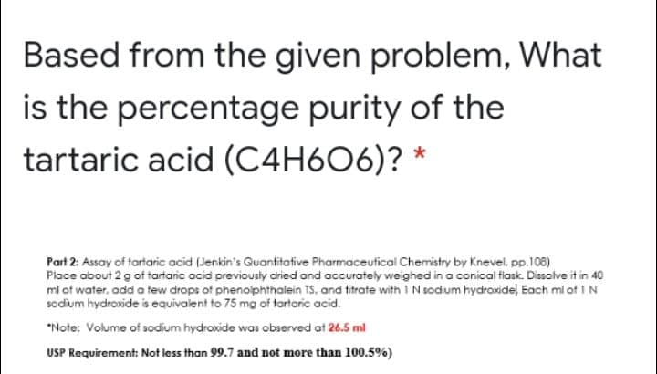 Based from the given problem, What
is the percentage purity of the
tartaric acid (C4H606)? *
Part 2: Assay of tartaric acid (Jenkin's Quantitative Pharmaceutical Chemistry by Knevel, pp.108)
Place about 2 g of tartanic acid previousty dried and accurately weighed in a conical fiask. Dissolve it in 40
ml of water. add a few drops of phenoiphthalein TS, and titrate with 1 N sodium hydroxidel Each ml of IN
sodium hydroxide is equivalent to 75 mg of tartaric acid.
*Note: Volume of sodium hydroxide was observed at 26.5 ml
USP Requirement: Not less than 99.7 and not more than 100.5%)
