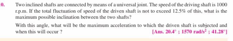 0.
Two inclined shafts are connected by means of a universal joint. The speed of the driving shaft is 1000
r.p.m. If the total fluctuation of speed of the driven shaft is not to exceed 12.5% of this, what is the
maximum possible inclination between the two shafts?
With this angle, what will be the maximum acceleration to which the driven shaft is subjected and
[Ans. 20.4° ; 1570 rad/s?; 41.28°]
when this will occur ?
