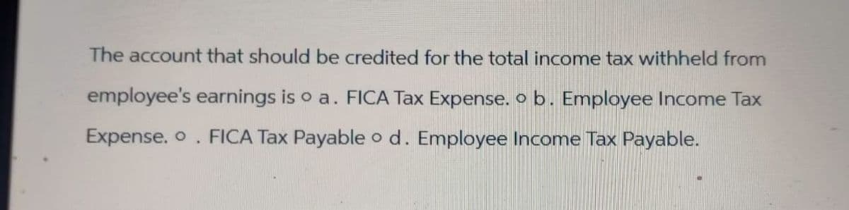 The account that should be credited for the total income tax withheld from
employee's earnings is o a. FICA Tax Expense. o b. Employee Income Tax
Expense. . FICA Tax Payable o d. Employee Income Tax Payable.