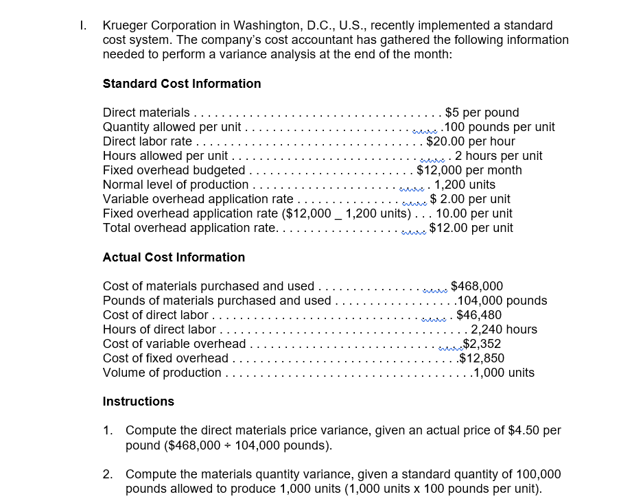 I.
Krueger Corporation in Washington, D.C., U.S., recently implemented a standard
cost system. The company's cost accountant has gathered the following information
needed to perform a variance analysis at the end of the month:
Standard Cost Information
Direct materials ....
Quantity allowed per unit .
Direct labor rate ....
Hours allowed per unit ..
Fixed overhead budgeted .
Normal level of production.
Variable overhead application rate..
Fixed overhead application rate ($12,000 _ 1,200 units)... 10.00 per unit
Total overhead application rate.....
.. $5 per pound
.100 pounds per unit
$20.00 per hour
. 2 hours per unit
$12,000 per month
1,200 units
$ 2.00 per unit
$12.00 per unit
Actual Cost Information
Cost of materials purchased and used...
Pounds of materials purchased and used .
Cost of direct labor..
Hours of direct labor..
$468,000
.104,000 pounds
$46,480
. 2,240 hours
$2,352
.$12,850
.1,000 units
Cost of variable overhead
Cost of fixed overhead .
Volume of production.
Instructions
1. Compute the direct materials price variance, given an actual price of $4.50 per
pound ($468,000 + 104,000 pounds).
2. Compute the materials quantity variance, given a standard quantity of 100,000
pounds allowed to produce 1,000 units (1,000 units x 100 pounds per unit).
