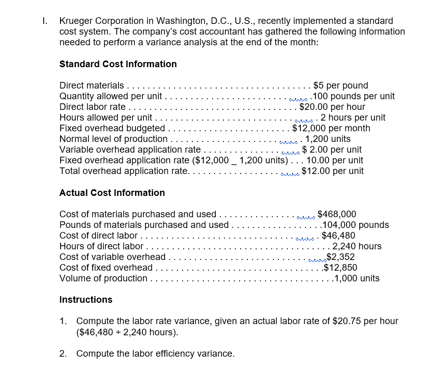 I.
Krueger Corporation in Washington, D.C., U.S., recently implemented a standard
cost system. The company's cost accountant has gathered the following information
needed to perform a variance analysis at the end of the month:
Standard Cost Information
Direct materials....
Quantity allowed per unit .
Direct labor rate.....
Hours allowed per unit ..
Fixed overhead budgeted .
Normal level of production ..
Variable overhead application rate .
Fixed overhead application rate ($12,000 _ 1,200 units)... 10.00 per unit
Total overhead application rate..
$5 per pound
.100 pounds per unit
$20.00 per hour
2 hours per unit
$12,000 per month
. 1,200 units
$ 2.00 per unit
$12.00 per unit
Actual Cost Information
Cost of materials purchased and used ...
Pounds of materials purchased and used .
Cost of direct labor ....
$468,000
.104,000 pounds
$46,480
2,240 hours
Hours of direct labor..
arre$2,352
.$12,850
Cost of variable overhead .
Cost of fixed overhead .
Volume of production
..1,000 units
Instructions
1. Compute the labor rate variance, given an actual labor rate of $20.75 per hour
($46,480 + 2,240 hours).
2. Compute the labor efficiency variance.
