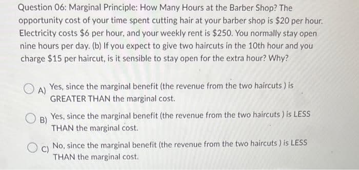 Question 06: Marginal Principle: How Many Hours at the Barber Shop? The
opportunity cost of your time spent cutting hair at your barber shop is $20 per hour.
Electricity costs $6 per hour, and your weekly rent is $250. You normally stay open
nine hours per day. (b) If you expect to give two haircuts in the 10th hour and you
charge $15 per haircut, is it sensible to stay open for the extra hour? Why?
O
A)
OB)
Yes, since the marginal benefit (the revenue from the two haircuts) is
GREATER THAN the marginal cost.
Yes, since the marginal benefit (the revenue from the two haircuts) is LESS
THAN the marginal cost.
C)
No, since the marginal benefit (the revenue from the two haircuts) is LESS
THAN the marginal cost.