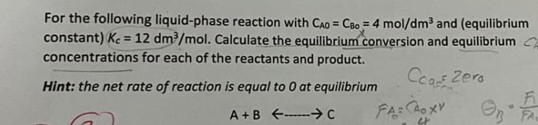 For the following liquid-phase reaction with CAO = CBo = 4 mol/dm3 and (equilibrium
constant) Kc = 12 dm/mol. Calculate the equilibrium conversion and equilibrium CA
concentrations for each of the reactants and product.
%3D
%3D
Ccos Zera
Hint: the net rate of reaction is equal to 0 at equilibrium
A + B --→C
FA CAOXV
