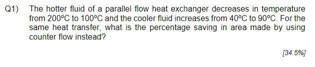 Q1) The hotter fluid of a parallel flow heat exchanger decreases in temperature
from 200°C to 100°C and the cooler fluid increases from 40°C to 90°C. For the
same heat transfer, what is the percentage saving in area made by using
counter flow instead?
[34.5%]