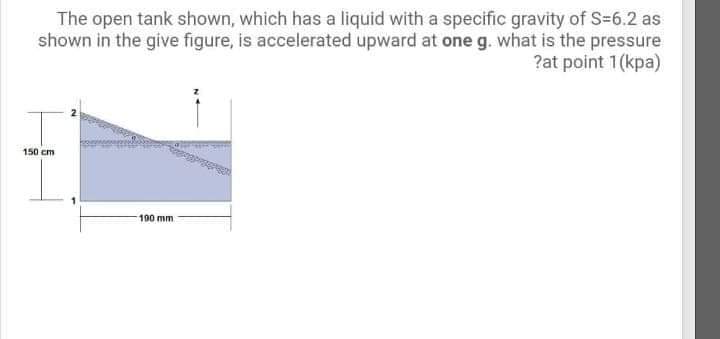 The open tank shown, which has a liquid with a specific gravity of S=6.2 as
shown in the give figure, is accelerated upward at one g. what is the pressure
?at point 1(kpa)
150 cm
190 mm
