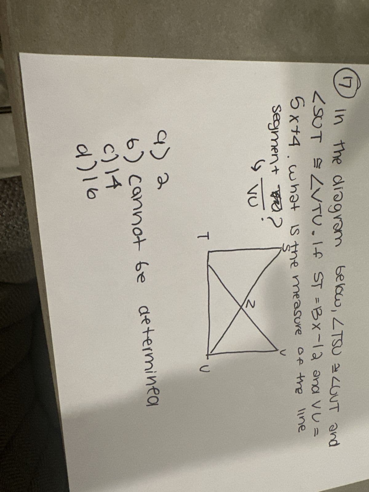 17
In the diagram below, LTSU = LOUT and
<SUT = LVTU. If ST =Bx-12 and VU=
5x+4. what is the measure
measure of the
line
segmen+ ?
FR
G
VU
T
N
U
9) 2
6) cannot be determined
c) 14
9)16