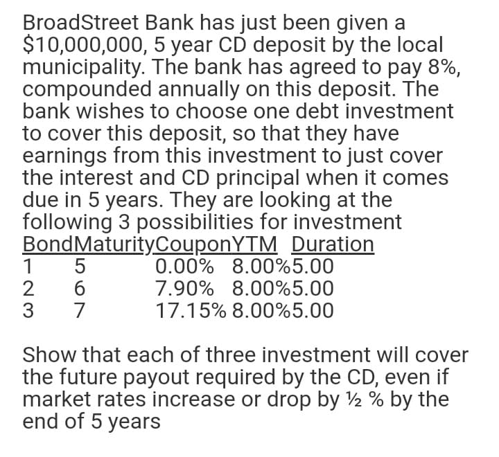 BroadStreet Bank has just been given a
$10,000,000, 5 year CD deposit by the local
municipality. The bank has agreed to pay 8%,
compounded annually on this deposit. The
bank wishes to choose one debt investment
to cover this deposit, so that they have
earnings from this investment to just cover
the interest and CD principal when it comes
due in 5 years. They are looking at the
following 3 possibilities for investment
BondMaturityCouponYTM Duration
0.00% 8.00%5.00
7.90% 8.00%5.00
17.15% 8.00%5.00
Show that each of three investment will cover
the future payout required by the CD, even if
market rates increase or drop by 2 % by the
end of 5 years
567
123
