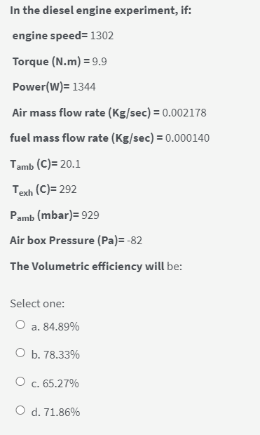 In the diesel engine experiment, if:
engine speed= 1302
Torque (N.m) = 9.9
Power(W)= 1344
Air mass flow rate (Kg/sec) = 0.002178
fuel mass flow rate (Kg/sec) = 0.000140
Tamb (C)= 20.1
Texh (C)= 292
Pamb (mbar)= 929
Air box Pressure (Pa)= -82
The Volumetric efficiency will be:
Select one:
a. 84.89%
O b. 78.33%
O c. 65.27%
O d. 71.86%

