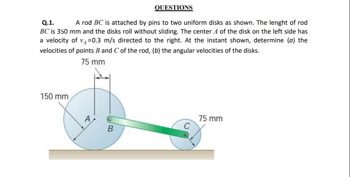QUESTIONS
A rod BC is attached by pins to two uniform disks as shown. The lenght of rod
Q.1.
BC is 350 mm and the disks roll without sliding. The center A of the disk on the left side has
a velocity of v4=0.3 m/s directed to the right. At the instant shown, determine (a) the
velocities of points B and C of the rod, (b) the angular velocities of the disks.
75 mm
150 mm
A
75 mm
B
