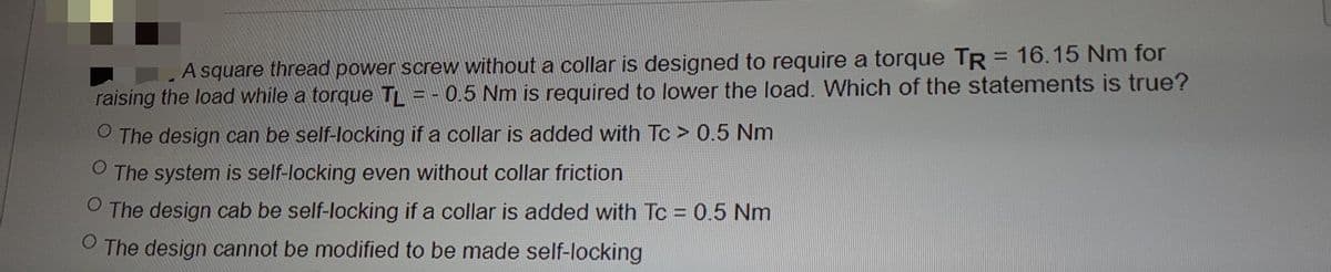 A square thread power screw without a collar is designed to require a torque TR = 16.15 Nm for
raising the load while a torque TL = - 0.5 Nm is required to lower the load. Which of the statements is true?
%3D
The design can be self-locking if a collar is added with T > 0.5 Nm
The system is self-locking even without collar friction
O The design cab be self-locking if a collar is added with Tc = 0.5 Nm
The design cannot be modified to be made self-locking
