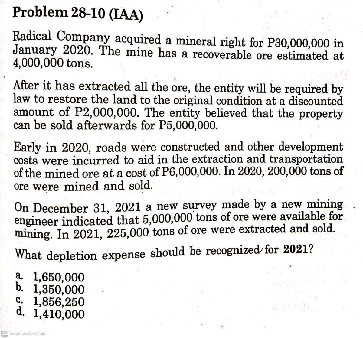 Problem 28-10 (IAA)
Radical Company acquired a mineral right for P30,000,000 in
January 2020. The mine has a recoverable ore estimated at
4,000,000 tons.
After it has extracted all the ore, the entity will be required by
law to restore the land to the original condition at a discounted
amount of P2,000,000. The entity believed that the property
can be sold afterwards for P5,000,000.
Early in 2020, roads were constructed and other development
costs were incurred to aid in the extraction and transportation
of the mined ore at a cost of P6,000,000. In 2020, 200,000 tons of
ore were mined and sold.
On December 31, 2021 a new survey made by a new mining
engineer indicated that 5,000,000 tons of ore were available for
mining. In 2021, 225,000 tons of ore were extracted and sold.
What depletion expense should be recognized for 2021?
a. 1,650,000
b. 1,350,000
с. 1,856,250
d. 1,410,000
CS Scanned with CamScanner
