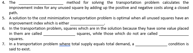 4. The
method for solving the transportation problem calculates the
improvement index for any unused square by adding up the positive and negative costs along a closed
path.
5. A solution to the cost minimization transportation problem is optimal when all unused squares have an
improvement index which is either
6. In the transportation problem, squares which are in the solution because they have some value placed
in them are called
squares, while those which do not are called
squares.
7. In a transportation problem where total supply equals total demand, a
condition is
said to exist.
