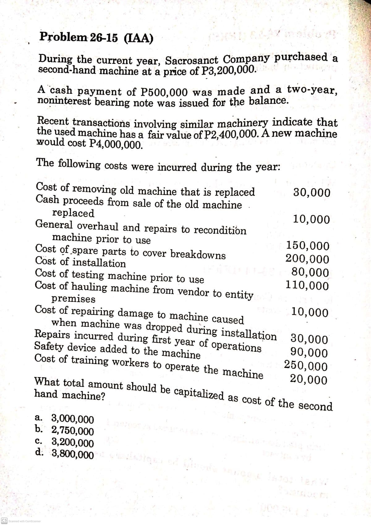 Problem 26-15 (IAA)
During the current year, Sacrosanct Company purchased a
second-hand machine at a price of P3,200,000.
A cash payment of P500,000 was made and a two-year,
noninterest bearing note was issued for the balance.
Recent transactions involving similar machinery indicate that
the used machine has a fair value of P2,400,000. A new machine
would cost P4,000,000.
The following costs were incurred during the year:
30,000
Cost of removing old machine that is replaced
Cash proceeds from sale of the old machine
replaced
General overhaul and repairs to recondition
machine prior to use
Cost of spare parts to cover breakdowns
Cost of installation
Cost of testing machine prior to use
Cost of hauling machine from vendor to entity
premises
Cost of repairing damage to machine caused
when machine was dropped during installation 30,000
Repairs incurred during first year of operations
Safety device added to the machine
Cost of training workers to operate the machine
10,000
150,000
200,000
80,000
110,000
10,000
90,000
250,000
20,000
What total amount should be capitalized as cost of the second
hand machine?
а. 3,000,000
b. 2,750,000
c. 3,200,000
d. 3,800,000
CS Scanned with CamScanner
