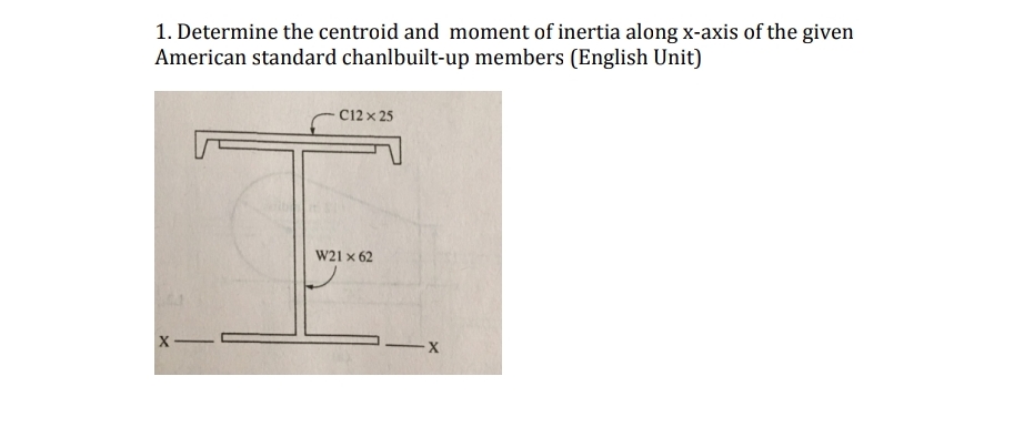 1. Determine the centroid and moment of inertia along x-axis of the given
American standard chanlbuilt-up members (English Unit)
X-
C12 x 25
W21 x 62
-X