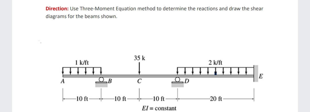 Direction: Use Three-Moment Equation method to determine the reactions and draw the shear
diagrams for the beams shown.
A
1 k/ft
-10 ft-
OB
-10 ft
35 k
Į
C
-10 ft
El= constant
2 k/ft
-20 ft-
E