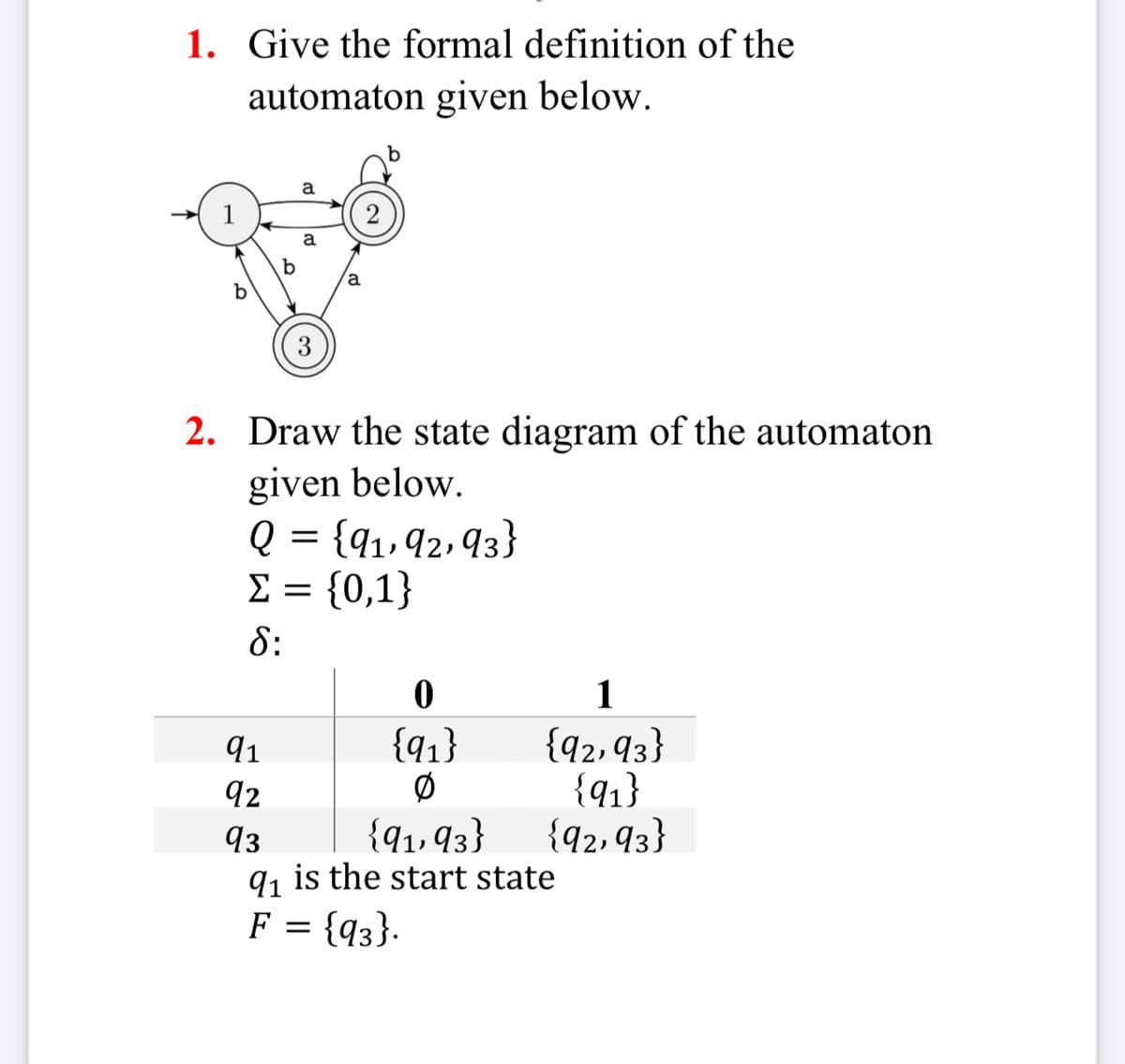 1. Give the formal definition of the
automaton given below.
1
a
a
a
b
3
2
2. Draw the state diagram of the automaton
given below.
Q = {91, 92, 93}
Σ = {0,1}
δ:
0
1
91
{91}
{92, 93}
92
0
{91}
93
{91,93}
{92,93}
91 is the start state
F =
{93}.