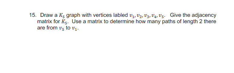 15. Draw a K5 graph with vertices labled V1, V2, V3, V4, V5. Give the adjacency
matrix for K5. Use a matrix to determine how many paths of length 2 there
are from vs to v₁.
