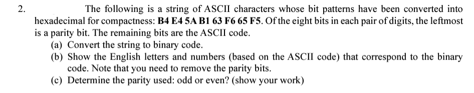 2.
The following is a string of ASCII characters whose bit patterns have been converted into
hexadecimal for compactness: B4 E4 5A B1 63 F6 65 F5. Of the eight bits in each pair of digits, the leftmost
is a parity bit. The remaining bits are the ASCII code.
(a) Convert the string to binary code.
(b) Show the English letters and numbers (based on the ASCII code) that correspond to the binary
code. Note that you need to remove the parity bits.
(c) Determine the parity used: odd or even? (show your work)