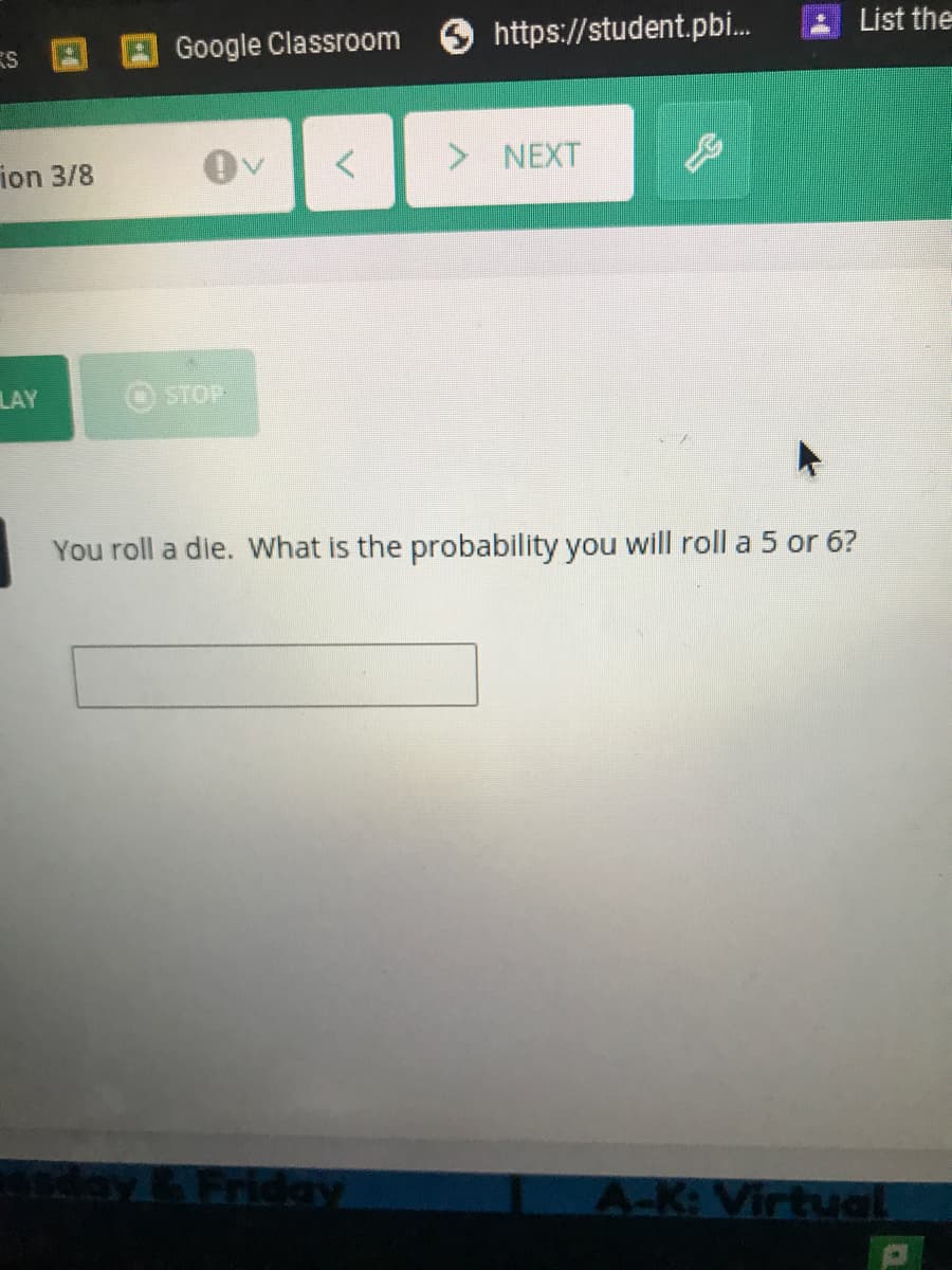 Google Classroom
https://student.pbi.
List the
ES
ion 3/8
> NEXT
LAY
STOP
You roll a die. What is the probability you will roll a 5 or 6?
Friday
A-K: Virtual
