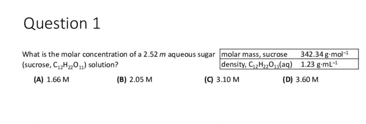 Question 1
What is the molar concentration of a 2.52 m aqueous sugar molar mass, sucrose
(sucrose, C12H22O11) solution?
(A) 1.66 M
(B) 2.05 M
342.34 g.mol-1
density, C12H22O11(aq)
1.23 g·mL-1
(C) 3.10 M
(D) 3.60 M